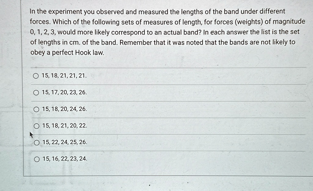 In the experiment you observed and measured the lengths of the band under different forces. Which of the following sets of measures of length, for forces (weights) of magnitude 0, 1, 2, 3, would more likely correspond to an actual band? In each answer the list is the set of lengths in cm. of the band. Remember that it was noted that the bands are not likely to obey a perfect Hook law.
15, 18, 21, 21, 21.
15, 17, 20, 23, 26.
15, 18, 20, 24, 26.
15, 18, 21, 20, 22.
15, 22, 24, 25, 26.
15, 16, 22, 23, 24.