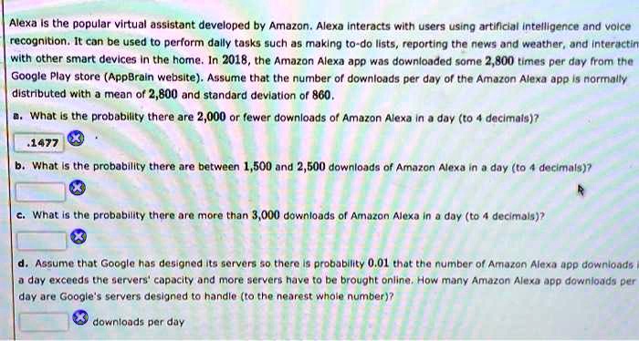 Alexa is the popular virtual assistant developed by Amazon. Alexa interacts with users using artificial intelligence and voice recognition. It can be used to perform daily tasks such as making to-do lists, reporting the news and weather, and interacting with other smart devices in the home. In 2018, the Amazon Alexa app was downloaded some 2,800 times per day from the Google Play store (AppBrain website). Assume that the number of downloads per day of the Amazon Alexa app is normally distributed with a mean of 2,800 and standard deviation of 860. a. What is the probability there are 2,000 or fewer downloads of Amazon Alexa in a day (to 4 decimals)? b. What is the probability there are between 1,500 and 2,500 downloads of Amazon Alexa in a day (to 4 decimals)? c. What is the probability there are more than 3,000 downloads of Amazon Alexa in a day (to 4 decimals)? d. Assume that Google has designed its servers so there is probability 0.01 that the number of Amazon Alexa app downloads a day exceeds the servers' capacity and more servers have to be brought online. How many Amazon Alexa app downloads per day are Google's servers designed to handle (to the nearest whole number)?
