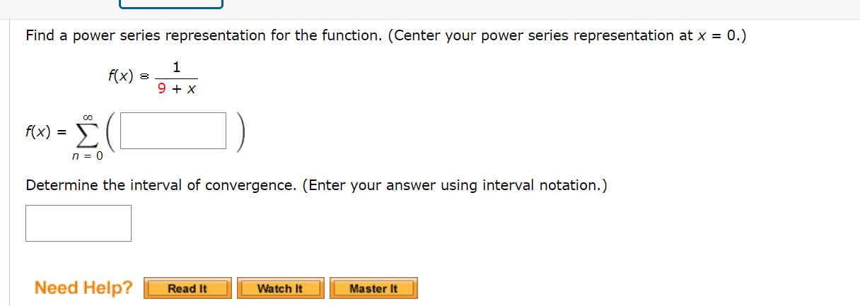 Find a power series representation for the function. (Center your power series representation at x = 0.)
f(x) = 1 / (9 + x)
f(x) = sumn=0^infinity ( )
Determine the interval of convergence. (Enter your answer using interval notation.)
Need Help?
Read It
Watch It
Master It