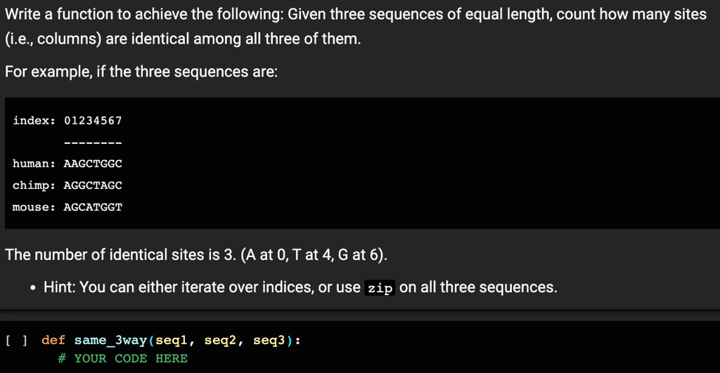 Write a function to achieve the following: Given three sequences of equal length, count how many sites
(i.e., columns) are identical among all three of them.
For example, if the three sequences are:
index: 01234567
human: AAGCTGGC
chimp: AGGCTAGC
mouse: AGCATGGT
The number of identical sites is 3. (A at 0, T at 4, G at 6).
• Hint: You can either iterate over indices, or use zip on all three sequences.
[] def same3way(seq1, seq2, seq3):
# YOUR CODE HERE