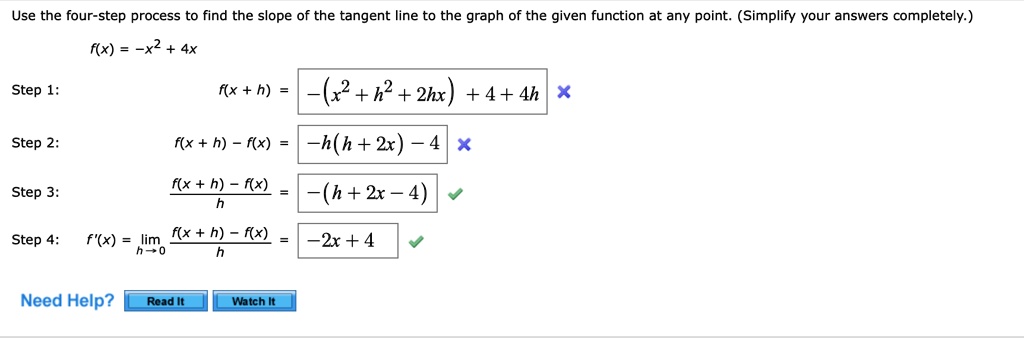 Use the four-step process to find the slope of the tangent line to the graph of the given function at any point. (Simplify your answers completely.)
f(x) = -x^2 + 4x
Step 1:
f(x+h) = -(x^2 + h^2 + 2hx) + 4 + 4h
Step 2:
f(x + h) - f(x) = -h(h + 2x) - 4
Step 3:
fracf(x + h) - f(x)h = -(h + 2x - 4)
Step 4: f'(x) = limh 	o 0 fracf(x + h) - f(x)h = -2x + 4