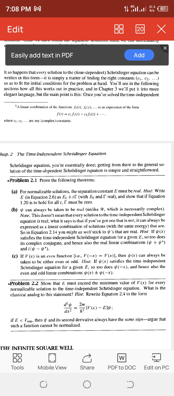 7:08 PM M
11^46 .11 ...1|^31.3
87
Edit
Easily add text in PDF
Add
It so happens that every solution to the (time-dependent) Schrödinger equation can be written in this form-it is simply a matter of finding the right constants (c1, c2, …) so as to fit the initial conditions for the problem at hand. You'll see in the following sections how all this works out in practice, and in Chapter 3 we'll put it into more elegant language, but the main point is this: Once you've solved the time-independent
^5 linear combination of the functions f1(z), f2(z), … is an expression of the form

    f(z)=c1 f1(z)+c2 f2(z)+⋯

where c1, c2, … are any (complex) constants.
hap. 2 The Time-Independent Schrödinger Equation
Schrödinger equation, you're essentially done; getting from there to the general solution of the time-dependent Schrödinger equation is simple and straightforward.
*Problem 2.1 Prove the following theorems:
(a) For normalizable solutions, the separation constant E must be real. Hint: Write E (in Equation 2.6) as E0+i Γ (with E0 and Γ real), and show that if Equation 1.20 is to hold for all t, Γ must be zero.
(b) ψ can always be taken to be real (unlike Ψ, which is necessarily complex). Note: This doesn't mean that every solution to the timc-independent Schrödinger equation is real; what it says is that if you've got one that is not, it can always be expressed as a linear combination of solutions (with the same energy) that are. So in Equation 2.14 you might as well stick to ψ 's that are real. Hint: If ψ(x) satisfies the time-independent Schrödinger equation for a given E, so too does its complex conjugate, and hence also the real linear combinations (ψ+ψ^*) and i(ψ-ψ^*).
(c) If V(x) is an even function [i.e., V(-x)=V(x) ], then ψ(x) can always be taken to be either even or odd. IIint: If ψ(x) satisfics the time-independent Schrödinger equation for a given E, so too does ψ(-x), and hence also the even and odd linear combinations ψ(x) ±ψ(-x).
*  Problem 2.2 Show that  E  must exceed the minimum value of  V(x)  for every normalizable solution to the time-independent Schrödinger equation. What is the classical analog to this statement? Hint: Rewrite Equation 2.4 in the form

    (d^2ψ)/(d x^2)=(2 m)/(ħ^2)[V(x)-E] ψ

if E<Vmin, then ψ and its second derivative always have the same sign-argue that such a function cannot be normalized.
THE INFINITE SOUARE WELL
