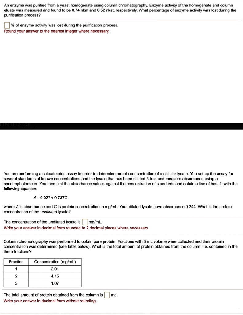 An enzyme was purified from a yeast homogenate using column chromatography. Enzyme activity of the homogenate and column eluate was measured and found to be 0.74 nkat and 0.52 nkat, respectively. What percentage of enzyme activity was lost during the purification process?

% of enzyme activity was lost during the purification process.
Round your answer to the nearest integer where necessary.

You are performing a colourimetric assay in order to determine protein concentration of a cellular lysate. You set up the assay for several standards of known concentrations and the lysate that has been diluted 5-fold and measure absorbance using a spectrophotometer. You then plot the absorbance values against the concentration of standards and obtain a line of best fit with the following equation:

A = 0.027 + 0.737C

where A is absorbance and C is protein concentration in mg/mL. Your diluted lysate gave absorbance 0.244. What is the protein concentration of the undiluted lysate?

The concentration of the undiluted lysate is mg/mL.
Write your answer in decimal form rounded to 2 decimal places where necessary.

Column chromatography was performed to obtain pure protein. Fractions with 3 mL volume were collected and their protein concentration was determined (see table below). What is the total amount of protein obtained from the column, i.e. contained in the three fractions?

Fraction | Concentration (mg/mL)
1 | 2.01
2 | 4.15
3 | 1.07

The total amount of protein obtained from the column is mg.
Write your answer in decimal form without rounding.