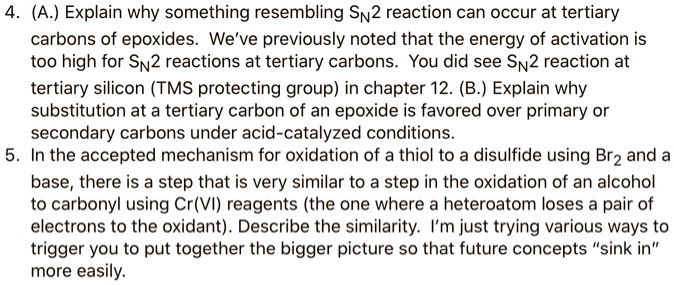 4. (A.) Explain why something resembling SN2 reaction can occur at tertiary carbons of epoxides. We've previously noted that the energy of activation is too high for SN2 reactions at tertiary carbons. You did see SN2 reaction at tertiary silicon (TMS protecting group) in chapter 12. (B.) Explain why substitution at a tertiary carbon of an epoxide is favored over primary or secondary carbons under acid-catalyzed conditions.
5. In the accepted mechanism for oxidation of a thiol to a disulfide using Br2 and a base, there is a step that is very similar to a step in the oxidation of an alcohol to carbonyl using Cr(VI) reagents (the one where a heteroatom loses a pair of electrons to the oxidant). Describe the similarity. I'm just trying various ways to trigger you to put together the bigger picture so that future concepts "sink in" more easily.