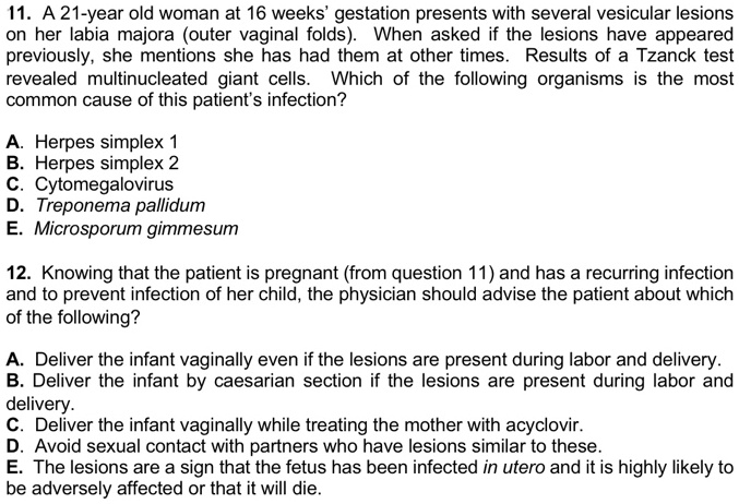 11. A 21-year old woman at 16 weeks' gestation presents with several vesicular lesions on her labia majora (outer vaginal folds). When asked if the lesions have appeared previously, she mentions she has had them at other times. Results of a Tzanck test revealed multinucleated giant cells. Which of the following organisms is the most common cause of this patient's infection?

A. Herpes simplex 1
B. Herpes simplex 2
C. Cytomegalovirus
D. Treponema pallidum
E. Microsporum gimmesum

12. Knowing that the patient is pregnant (from question 11) and has a recurring infection and to prevent infection of her child, the physician should advise the patient about which of the following?

A. Deliver the infant vaginally even if the lesions are present during labor and delivery.
B. Deliver the infant by caesarian section if the lesions are present during labor and delivery.
C. Deliver the infant vaginally while treating the mother with acyclovir.
D. Avoid sexual contact with partners who have lesions similar to these.
E. The lesions are a sign that the fetus has been infected in utero and it is highly likely to be adversely affected or that it will die.