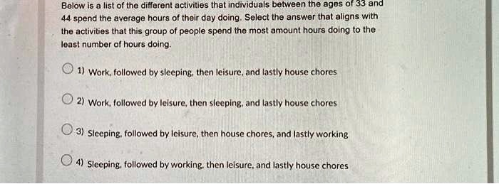 Below is a list of the different activities that individuals between the ages of 33 and
44 spend the average hours of their day doing. Select the answer that aligns with
the activities that this group of people spend the most amount hours doing to the
least number of hours doing.
1) Work, followed by sleeping, then leisure, and lastly house chores
2) Work, followed by leisure, then sleeping, and lastly house chores
3) Sleeping, followed by leisure, then house chores, and lastly working
4) Sleeping, followed by working, then leisure, and lastly house chores