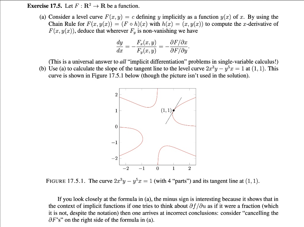 Let F : R^2 ? R be a function.

(a) Consider a level curve F(x, y) = c defining y implicitly as a function y(x) of x. By using the Chain Rule for F(x, y(x)) = (F ? h)(x) with h(x) = (x, y(x)) to compute the x-derivative of F(x, y(x)), deduce that wherever Fy is non-vanishing we have

dy/dx = - Fx(x, y) / Fy(x, y) = - (?F/?x) / (?F/?y).

(This is a universal answer to all "implicit differentiation" problems in single-variable calculus!)
(b) Use (a) to calculate the slope of the tangent line to the level curve 2x^3y - y^5x = 1 at (1, 1). This curve is shown in Figure 17.5.1 below (though the picture isn't used in the solution).

FIGURE 17.5.1. The curve 2x^3y - y^5x = 1 (with 4 "parts") and its tangent line at (1, 1).

If you look closely at the formula in (a), the minus sign is interesting because it shows that in the context of implicit functions if one tries to think about ?f/?u as if it were a fraction (which it is not, despite the notation) then one arrives at incorrect conclusions: consider "cancelling the ?F's" on the right side of the formula in (a).