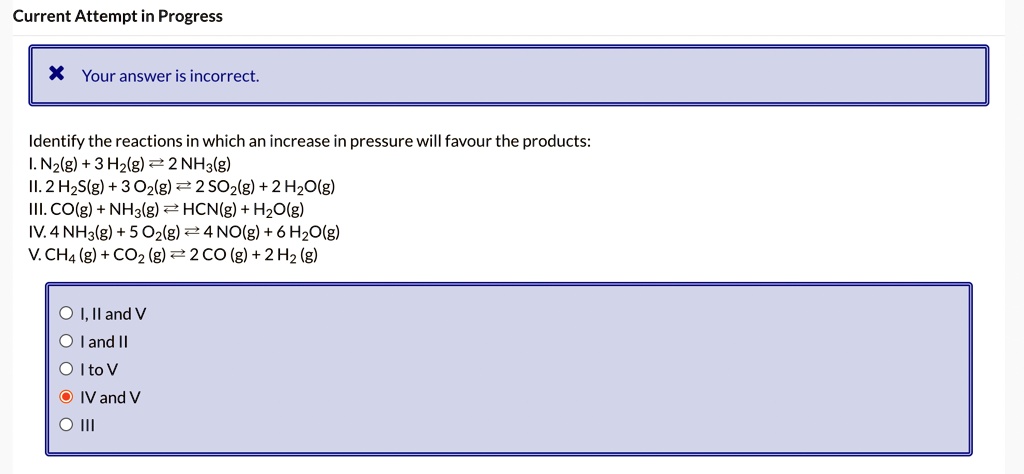 Current Attempt in Progress
Your answer is incorrect.
Identify the reactions in which an increase in pressure will favour the products:
I. N2(g) + 3 H2(g) ⇌ 2 NH3(g)
II. 2 H2S(g) + 3O2(g) ⇌ 2 SO2(g) + 2 H2O(g)
III. CO(g) + NH3(g) ⇌ HCN(g) + H2O(g)
IV. 4 NH3(g) + 5 O2(g) ⇌ 4 NO(g) + 6H2O(g)
V. CH4 (g) + CO2 (g) ⇌ 2 CO (g) + 2 H2 (g)
I, II and V
I and II
I to V
IV and V
III