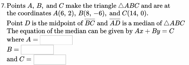 Points A, B, and C make the triangle (	riangle ABC) and are at the coordinates A(6, 2), B(8, -6), and C(14, 0).
Point D is the midpoint of (overlineBC) and (overlineAD) is a median of (	riangle ABC)
The equation of the median can be given by Ax + By = C
where A =
B =
and C =