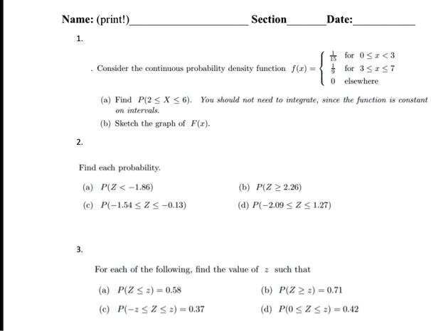 Name: (print!)
Section
Date:
1.
Consider the continuous probability density function f(x) = (1)/(5)   for  0 ≤ x < 3 
(1)/(5)   for  3 ≤ x ≤ 7 
 0    elsewhere
(a) Find P(2 ≤ X ≤ 6). You should not need to integrate, since the function is constant
on intervals.
(b) Sketch the graph of F(x).
2.
Find each probability.
(a) P(Z < -1.86)
(c) P(-1.54 ≤ Z ≤ -0.13)
3.
(b) P(Z ≥ 2.26)
(d) P(-2.09 ≤ Z ≤ 1.27)
For each of the following, find the value of z such that
(a) P(Z ≤ z) = 0.58
(b) P(Z ≥ z) = 0.71
(c) P(-z ≤ Z ≤ z) = 0.37
(d) P(0 ≤ Z ≤ z) = 0.42