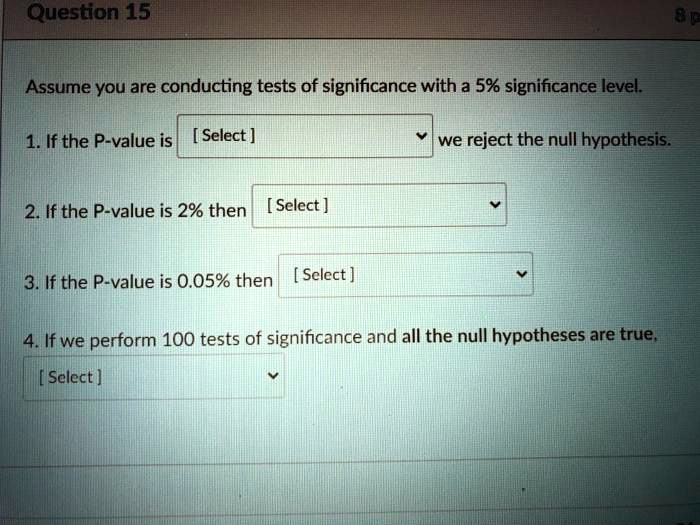 Assume you are conducting tests of significance with a 5% significance level.
1. If the P-value is [ Select ] we reject the null hypothesis.
2. If the P-value is 2% then [ Select ]
3. If the P-value is 0.05% then [ Select ]
4. If we perform 100 tests of significance and all the null hypotheses are true, [ Select ]