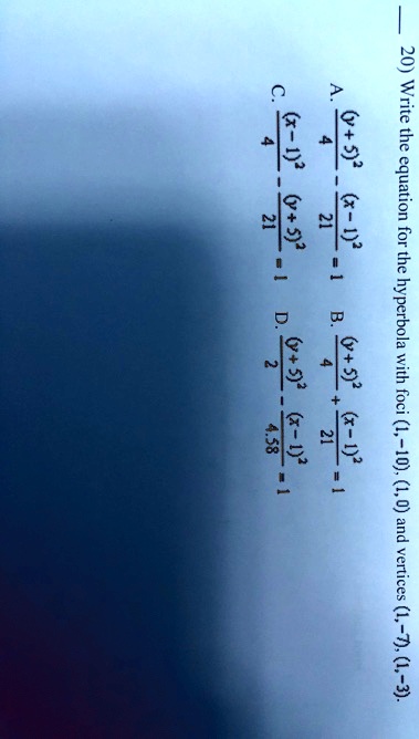 20) Write the equation for the hyperbola with foci (1,-10), (1,0) and vertices (1,-7), (1,-3).
A. frac(y+5)^24 - frac(x-1)^221 = 1
B. frac(y+5)^24 + frac(x-1)^221 = 1
C. frac(x-1)^24 - frac(y+5)^221 = 1
D. frac(y+5)^22 - frac(x-1)^24.58 = 1