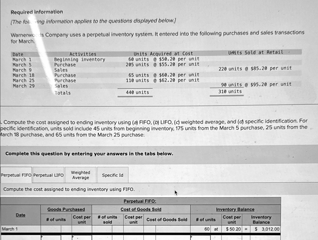 Required information
[The following information applies to the questions displayed below.]
Warnerwoods Company uses a perpetual inventory system. It entered into the following purchases and sales transactions
for March.
Units Sold at Retail
Date
Activities
Units Acquired at Cost
March 1
Beginning inventory
60 units @ 50.20 per unit
March 5
Purchase
205 units @55.20 per unit
March 9
Sales
220 units @ 85.20 per unit
March 18
Purchase
65 units @60.20 per unit
March 25
Purchase
110 units @ 62.20 per unit
March 29
Sales
Totals
440 units
90 units @95.20 per unit
310 units
. Compute the cost assigned to ending inventory using (a) FIFO, (b) LIFO, (c) weighted average, and (d) specific identification. For
specific identification, units sold include 45 units from beginning inventory, 175 units from the March 5 purchase, 25 units from the
March 18 purchase, and 65 units from the March 25 purchase:
Complete this question by entering your answers in the tabs below.
Perpetual FIFO Perpetual LIFO
Weighted
Averagespecific Id
Compute the cost assigned to ending inventory using FIFO.
Perpetual FIFO:
Goods Purchased
Cost of Goods Sold
Inventory Balance
Date
# of units
Cost per
# of units
Cost per
Cost of Goods Sold
# of units
Cost per
Inventory
unit
sold
unit
unit
Balance
March 1
60 at
50.20 3,012.00