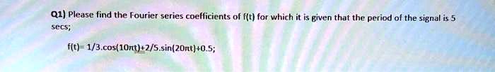 Q1) Please find the Fourier series coefficients of f(t) for which it is given that the period of the signal is 5 secs; f(t) = 1/3.cos(10πt) + 2/5.sin(20πt) + 0.5;