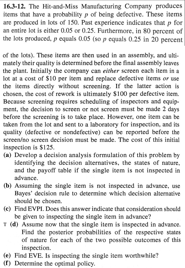 16.3-12. The Hit-and-Miss Manufacturing Company produces items that have a probability p of being defective. These items are produced in lots of 150. Past experience indicates that p for an entire lot is either 0.05 or 0.25. Furthermore, in 80 percent of the lots produced, p equals 0.05 (so p equals 0.25 in 20 percent of the lots). These items are then used in an assembly, and ultimately their quality is determined before the final assembly leaves the plant. Initially the company can either screen each item in a lot at a cost of 10 per item and replace defective items or use the items directly without screening. If the latter action is chosen, the cost of rework is ultimately100 per defective item. Because screening requires scheduling of inspectors and equipment, the decision to screen or not screen must be made 2 days before the screening is to take place. However, one item can be taken from the lot and sent to a laboratory for inspection, and its quality (defective or nondefective) can be reported before the screen/no screen decision must be made. The cost of this initial inspection is 125.
(a) Develop a decision analysis formulation of this problem by identifying the decision alternatives, the states of nature, and the payoff table if the single item is not inspected in advance.
(b) Assuming the single item is not inspected in advance, use Bayes' decision rule to determine which decision alternative should be chosen.
(c) Find EVPI. Does this answer indicate that consideration should be given to inspecting the single item in advance?
(d) Assume now that the single item is inspected in advance. Find the posterior probabilities of the respective states of nature for each of the two possible outcomes of this inspection.
(e) Find EVE. Is inspecting the single item worthwhile?
(f) Determine the optimal policy.
