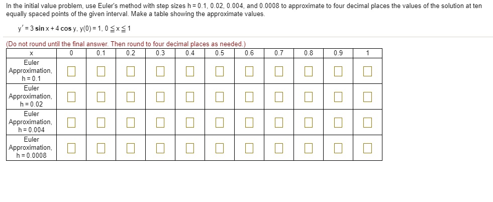 In the initial value problem, use Euler's method with step sizes h = 0.1, 0.02, 0.004, and 0.0008 to approximate to four decimal places the values of the solution at ten equally spaced points of the given interval. Make a table showing the approximate values.

y' = 3 sin x + 4 cos y, y(0) = 1, 0 ? x ? 1

(Do not round until the final answer. Then round to four decimal places as needed.)

x | 0 | 0.1 | 0.2 | 0.3 | 0.4 | 0.5 | 0.6 | 0.7 | 0.8 | 0.9 | 1
Euler Approximation, h = 0.1
Euler Approximation, h = 0.02
Euler Approximation, h = 0.004
Euler Approximation, h = 0.0008