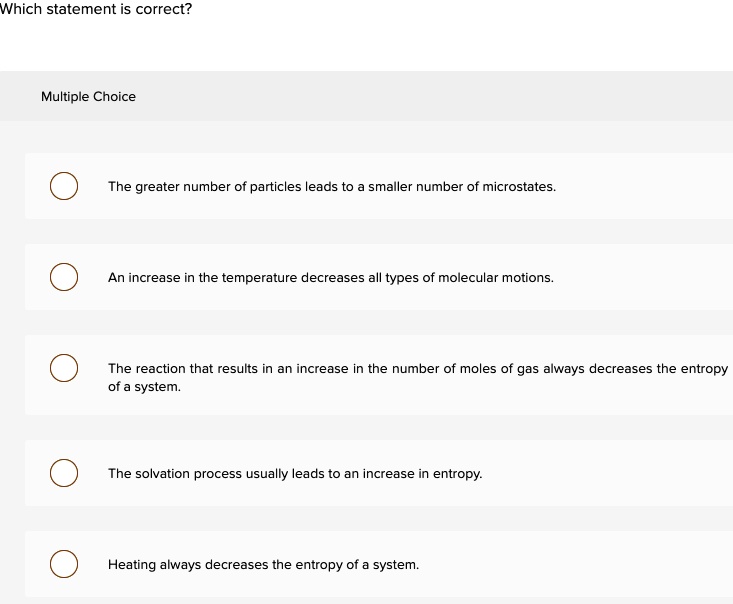 Which statement is correct?
Multiple Choice
The greater number of particles leads to a smaller number of microstates.
An increase in the temperature decreases all types of molecular motions.
The reaction that results in an increase in the number of moles of gas always decreases the entropy of a system.
The solvation process usually leads to an increase in entropy.
Heating always decreases the entropy of a system.