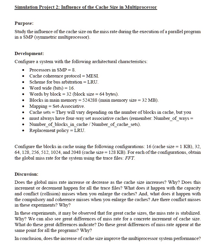 Simulation Project 2: Influence of the Cache Size in Multiprocessor

Purpose:
Study the influence of the cache size on the miss rate during the execution of a parallel program in a SMP (symmetric multiprocessor).

Development:
Configure a system with the following architectural characteristics:

* Processors in SMP = 8.
* Cache coherence protocol = MESI.
* Scheme for bus arbitration = LRU.
* Word wide (bits) = 16.
* Words by block = 32 (block size = 64 bytes).
* Blocks in main memory = 524288 (main memory size = 32 MB).
* Mapping = Set-Associative.
* Cache sets = They will vary depending on the number of blocks in cache, but you
* must always have four-way set associative caches (remember: Numberofways =
* Numberofblocksincache / Numberofcachesets).
* Replacement policy = LRU.

Configure the blocks in cache using the following configurations: 16 (cache size = 1 KB), 32, 64, 128, 256, 512, 1024, and 2048 (cache size = 128 KB). For each of the configurations, obtain the global miss rate for the system using the trace files: FFT.

Discussion:
Does the global miss rate increase or decrease as the cache size increases? Why? Does this increment or decrement happen for all the trace files? What does it happen with the capacity and conflict (collision) misses when you enlarge the caches? And, what does it happen with the compulsory and coherence misses when you enlarge the caches? Are there conflict misses in these experiments? Why?

In these experiments, it may be observed that for great cache sizes, the miss rate is stabilized. Why? We can also see great differences of miss rate for a concrete increment of cache size. What do these great differences indicate? Do these great differences of miss rate appear at the same point for all the programs? Why?

In conclusion, does the increase of cache size improve the multiprocessor system performance?