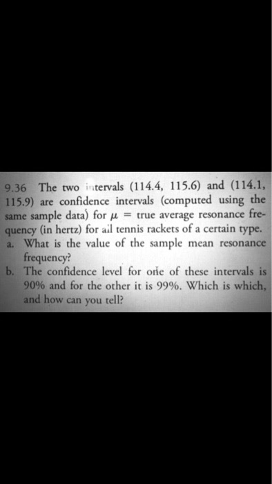 9.36 The two intervals (114.4, 115.6) and (114.1, 115.9) are confidence intervals (computed using the same sample data) for ? = true average resonance frequency (in hertz) for all tennis rackets of a certain type.
a. What is the value of the sample mean resonance frequency?
b. The confidence level for one of these intervals is 90% and for the other it is 99%. Which is which, and how can you tell?
