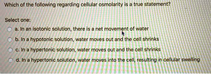 Which of the following regarding cellular osmolarity is a true statement?

Select one:
a. In an isotonic solution, there is a net movement of water
b. In a hypotonic solution, water moves out and the cell shrinks
c. In a hypertonic solution, water moves out and the cell shrinks
d. In a hypertonic solution, water moves into the cell, resulting in cellular swelling
