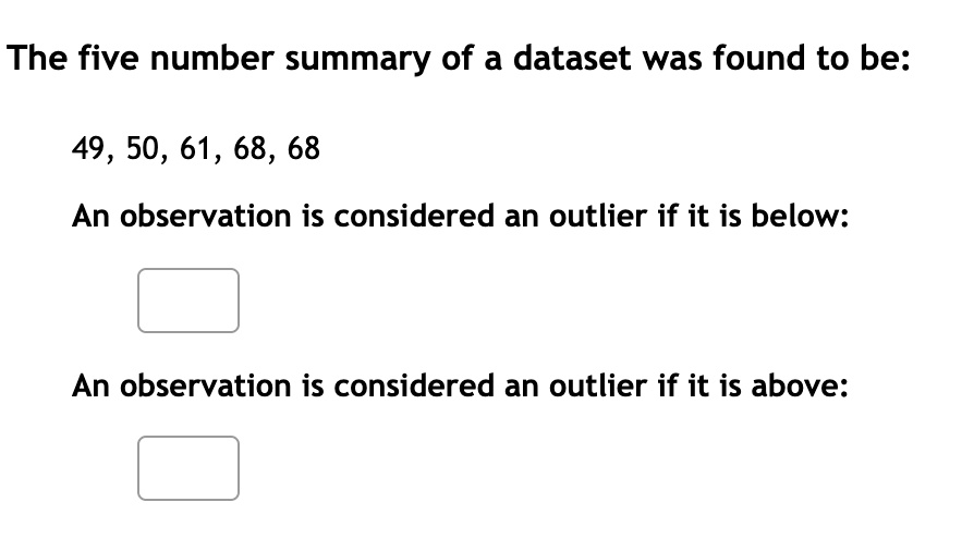 The five number summary of a dataset was found to be:

49, 50, 61, 68, 68

An observation is considered an outlier if it is below:

An observation is considered an outlier if it is above: