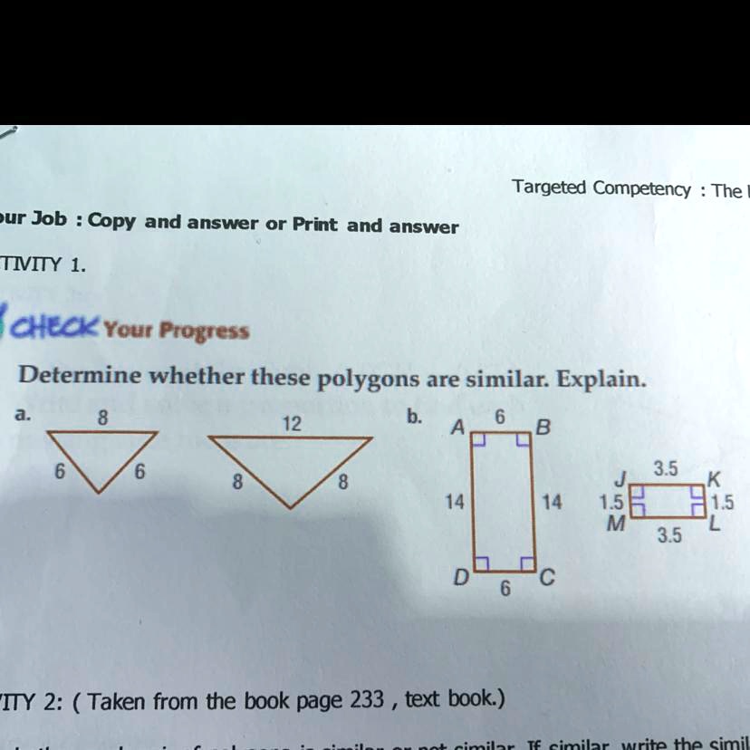 Targeted Competency: The
Your Job: Copy and answer or Print and answer
TIVITY 1.
CHECK Your Progress
Determine whether these polygons are similar. Explain.
a.
8
12
6 6
8 8
b.
A 6 B
14 14
D 6 C
J 3.5 K
1.5 1.5
M 3.5 L
ITY 2: (Taken from the book page 233, text book.)
similar or not similar. If similar, write the simil