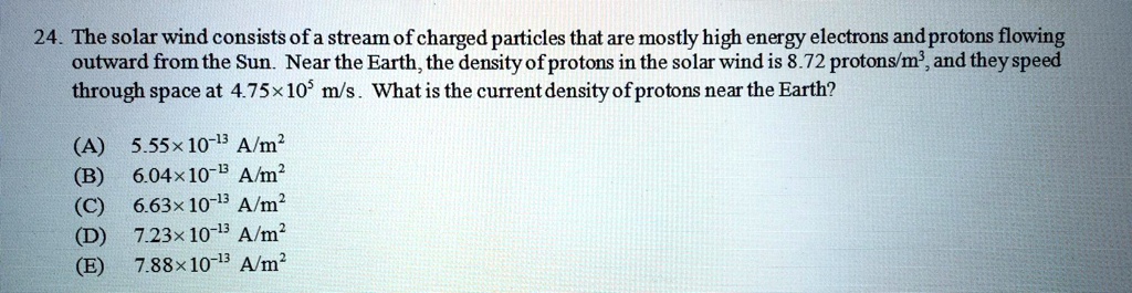 24. The solar wind consists of a stream of charged particles that are mostly high energy electrons and protons flowing outward from the Sun. Near the Earth, the density of protons in the solar wind is 8.72 protons/m³, and they speed through space at 4.75×10? m/s. What is the current density of protons near the Earth?

(A) 5.55×10?¹³ A/m²
(B) 6.04×10?¹³ A/m²
(C) 6.63×10?¹³ A/m²
(D) 7.23×10?¹³ A/m²
(E) 7.88×10?¹³ A/m²