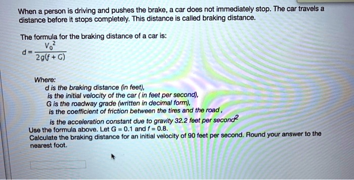 When a person is driving and pushes the brake, a car does not immediately stop. The car travels a distance before it stops completely. This distance is called braking distance.

The formula for the braking distance of a car is:
d = V0^2 / (2g(f + G))

Where:
d is the braking distance (in feet),
V0 is the initial velocity of the car ( in feet per second),
G is the roadway grade (written in decimal form),
f is the coefficient of friction between the tires and the road ,
g is the acceleration constant due to gravity 32.2 feet per second^2
Use the formula above. Let G = 0.1 and f = 0.8.
Calculate the braking distance for an initial velocity of 90 feet per second. Round your answer to the nearest foot.