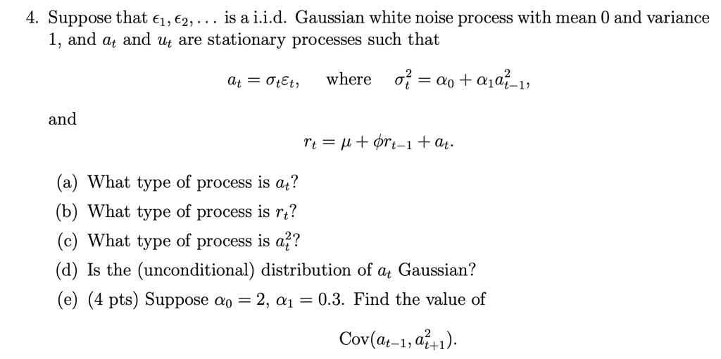4. Suppose that ?1, ?2, . . . is a i.i.d. Gaussian white noise process with mean 0 and variance 1, and at and ut are stationary processes such that
at = ?t?t, where ?t^2 = ?0 + ?1at-1^2,
and
rt = ? + ?rt-1 + at.
(a) What type of process is at?
(b) What type of process is rt?
(c) What type of process is at^2?
(d) Is the (unconditional) distribution of at Gaussian?
(e) (4 pts) Suppose ?0 = 2, ?1 = 0.3. Find the value of
Cov(at-1, at+1^2).