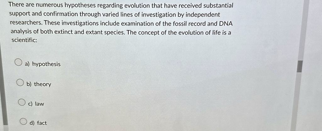 There are numerous hypotheses regarding evolution that have received substantial
support and confirmation through varied lines of investigation by independent
researchers. These investigations include examination of the fossil record and DNA
analysis of both extinct and extant species. The concept of the evolution of life is a
scientific:
a) hypothesis
b) theory
c) law
d) fact