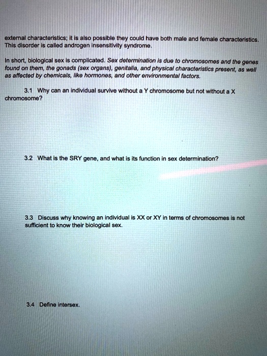 external characteristics; it is also possible they could have both male and female characteristics. This disorder is called androgen insensitivity syndrome.
In short, biological sex is complicated. Sex determination is due to chromosomes and the genes found on them, the gonads (sex organs), genitalia, and physical characteristics present, as well as affected by chemicals, like hormones, and other environmental factors.
3.1 Why can an individual survive without a Y chromosome but not without a X chromosome?
3.2 What is the SRY gene, and what is its function in sex determination?
3.3 Discuss why knowing an individual is XX or XY in terms of chromosomes is not sufficient to know their biological sex.
3.4 Define intersex.