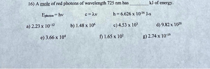 16) A mole of red photons of wavelength 725 nm has  kJ of energy.

Ephoton = hv c = ?v h = 6.626 x 10^-34 J-s

a) 2.23 x 10^-12 b) 1.48 x 10^6 c) 4.53 x 10^3 d) 9.82 x 10^20

e) 3.66 x 10^4 f) 1.65 x 10^2 g) 2.74 x 10^-19
