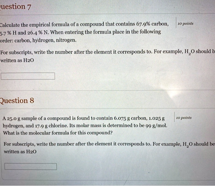 Question 7
Calculate the empirical formula of a compound that contains 67.9% carbon, 5.7 % H and 26.4 % N. When entering the formula place in the following order: carbon, hydrogen, nitrogen.
For subscripts, write the number after the element it corresponds to. For example, H2O should be written as H2O

Question 8
A 25.0 g sample of a compound is found to contain 6.075 g carbon, 1.025 g hydrogen, and 17.9 g chlorine. Its molar mass is determined to be 99 g/mol. What is the molecular formula for this compound?
For subscripts, write the number after the element it corresponds to. For example, H2O should be written as H2O