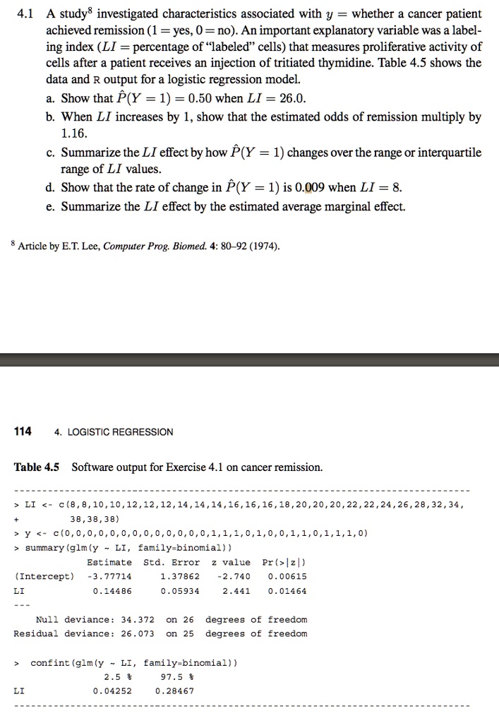 4.1 A study? investigated characteristics associated with y = whether a cancer patient achieved remission (1 = yes, 0 = no). An important explanatory variable was a labeling index (LI = percentage of ?labeled? cells) that measures proliferative activity of cells after a patient receives an injection of tritiated thymidine. Table 4.5 shows the data and R output for a logistic regression model.
a. Show that P^(Y = 1) = 0.50 when LI = 26.0.
b. When LI increases by 1, show that the estimated odds of remission multiply by 1.16.
c. Summarize the LI effect by how P^(Y = 1) changes over the range or interquartile range of LI values.
d. Show that the rate of change in P^(Y = 1) is 0.009 when LI = 8.
e. Summarize the LI effect by the estimated average marginal effect.

? Article by E.T. Lee, Computer Prog. Biomed. 4: 80–92 (1974).

4. LOGISTIC REGRESSION

Table 4.5 Software output for Exercise 4.1 on cancer remission.

> LI <- c(8,8,10,10,12,12,12,14,14,14,16,16,16,18,20,20,20,22,22,24,26,28,32,34,
+ 38,38,38)
> y <- c(0,0,0,0,0,0,0,0,0,0,0,0,0,1,1,1,0,1,0,0,1,1,0,1,1,1,0)
> summary(glm(y   LI, family=binomial))
Estimate Std. Error z value Pr(>|z|)
(Intercept) -3.77714 1.37862 -2.740 0.00615
LI 0.14486 0.05934 2.441 0.01464
—
Null deviance: 34.372 on 26 degrees of freedom
Residual deviance: 26.073 on 25 degrees of freedom

> confint(glm(y   LI, family=binomial))
2.5 % 97.5 %
LI 0.04252 0.28467