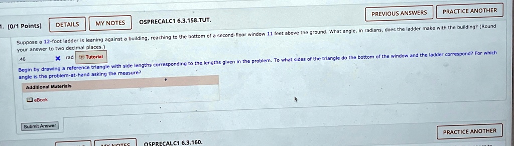 1. [0/1 Points]
DETAILS
MY NOTES
OSPRECALC1 6.3.158.TUT.
PREVIOUS ANSWERS
PRACTICE ANOTHER
Suppose a 12-foot ladder is leaning against a building, reaching to the bottom of a second-floor window 11 feet above the ground. What angle, in radians, does the ladder make with the building? (Round
your answer to two decimal places.)
46
× rad Tutorial
Begin by drawing a reference triangle with side lengths corresponding to the lengths given in the problem. To what sides of the triangle do the bottom of the window and the ladder correspond? For which
angle is the problem-at-hand asking the measure?
Additional Materials
eBook
Submit Answer
NOTES
OSPRECALC1 6.3.160.
PRACTICE ANOTHER