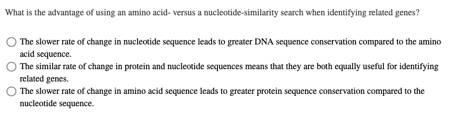 What is the advantage of using an amino acid- versus a nucleotide-similarity search when identifying related genes?

The slower rate of change in nucleotide sequence leads to greater DNA sequence conservation compared to the amino acid sequence.
The similar rate of change in protein and nucleotide sequences means that they are both equally useful for identifying related genes.
The slower rate of change in amino acid sequence leads to greater protein sequence conservation compared to the nucleotide sequence.