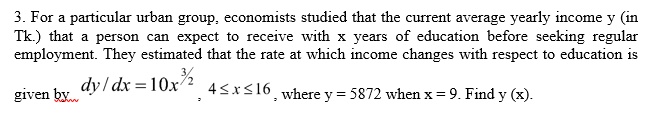 3. For a particular urban group, economists studied that the current average yearly income y (in Tk.) that a person can expect to receive with x years of education before seeking regular employment. They estimated that the rate at which income changes with respect to education is given by (dy)/(dx) = 10x^(3)/(2), 4 ≤ x ≤ 16, where y = 5872 when x = 9. Find y(x).