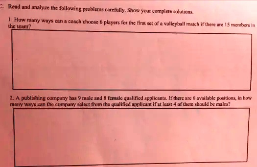 Read and analyze the following problems carefully. Show your complete solutions.
1. How many ways can a coach choose 6 players for the first set of a volleyball match if there are 15 members in
the team?
2. A publishing company has 9 male and 8 female qualified applicants. If there are 6 available positions, in how
many ways can the company select from the qualified applicant if at least 4 of them should be males?