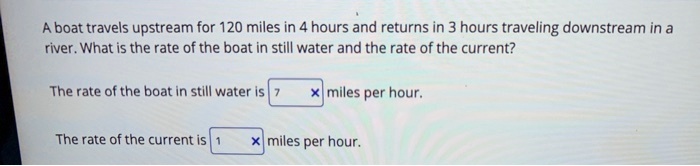 A boat travels upstream for 120 miles in 4 hours and returns in 3 hours traveling downstream in a river. What is the rate of the boat in still water and the rate of the current?

The rate of the boat in still water is 7 miles per hour.

The rate of the current is 1 miles per hour.