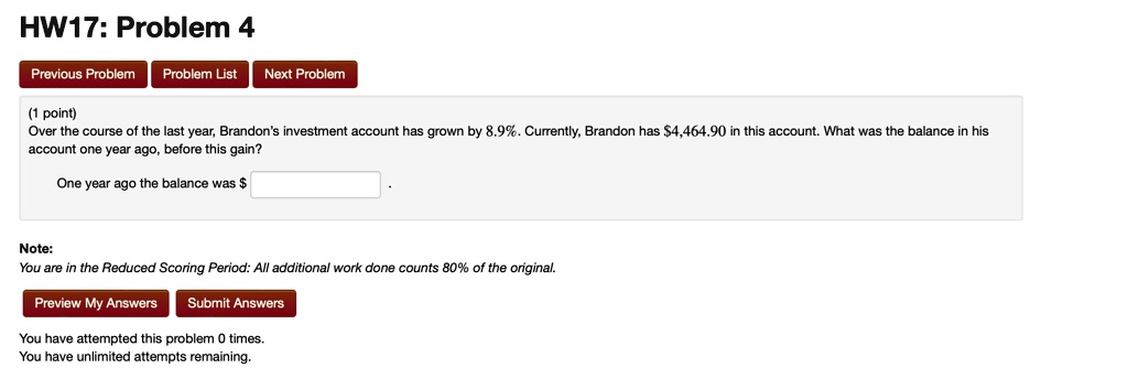 HW17: Problem 4
Previous Problem Problem List Next Problem
(1 point)
Over the course of the last year, Brandon's investment account has grown by 8.9%. Currently, Brandon has $4,464.90 in this account. What was the balance in his
account one year ago, before this gain?
One year ago the balance was Note:
You are in the Reduced Scoring Period: All additional work done counts 80% of the original.
Preview My Answers Submit Answers
You have attempted this problem 0 times.
You have unlimited attempts remaining.
