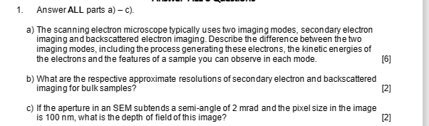 1. Answer ALL parts a) - c).
a) The scanning electron microscope typically uses two imaging modes, secondary electron
imaging and backscattered electron imaging. Describe the difference between the two
imaging modes, including the process generating these electrons, the kinetic energies of
the electrons and the features of a sample you can observe in each mode.
[6]
b) What are the respective approximate resolutions of secondary electron and backscattered
imaging for bulk samples?
[2]
c) If the aperture in an SEM subtends a semi-angle of 2 mrad and the pixel size in the image
is 100 nm, what is the depth of field of this image?
[2]