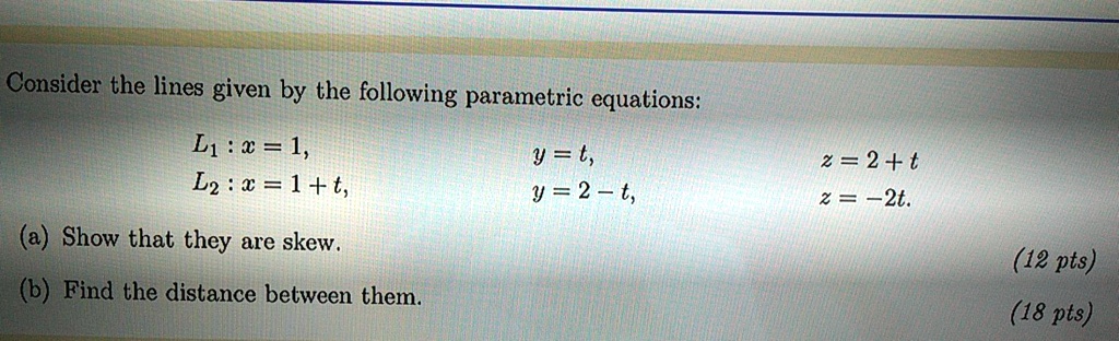 Consider the lines given by the following parametric equations:
L1 : x = 1, y = t, z = 2 + t
L2 : x = 1 + t, y = 2 - t, z = -2t.
(a) Show that they are skew.
(b) Find the distance between them.