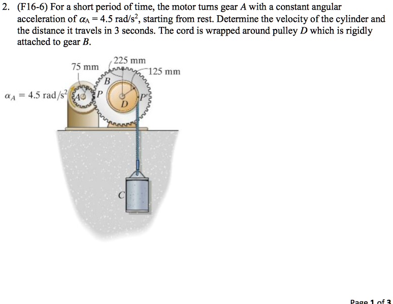 2. (F16-6) For a short period of time, the motor turns gear A with a constant angular acceleration of ?A = 4.5 rad/s^2, starting from rest. Determine the velocity of the cylinder and the distance it travels in 3 seconds. The cord is wrapped around pulley D which is rigidly attached to gear B.

Dimensions: 75 mm (gear A radius), 225 mm (gear B pitch diameter?), 125 mm (pulley D radius)