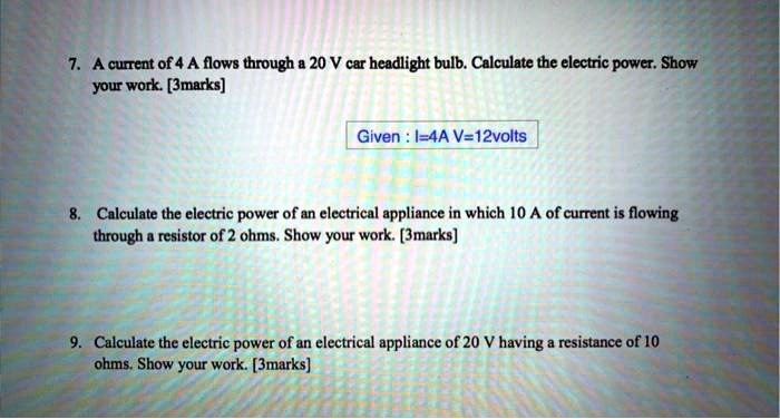 7. A current of 4 A flows through a 20 V car headlight bulb. Calculate the electric power. Show your work. [3marks]

Given : I=4A V=12volts

8. Calculate the electric power of an electrical appliance in which 10 A of current is flowing through a resistor of 2 ohms. Show your work. [3marks]

9. Calculate the electric power of an electrical appliance of 20 V having a resistance of 10 ohms. Show your work. [3marks]