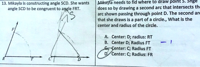 13. Mikayla is constructing angle SCD. She wants angle SCD to be congruent to angle FRT. Mikayla needs to find where to draw point S. She does so by drawing a second arc that intersects the arc shown passing through point D. The second arc that she draws is a part of a circle. What is the center and radius of the circle.
A. Center: D; radius: RT
B. Center: D; Radius: FT
C. Center: C; Radius: FT
D. Center: C; Radius: FR