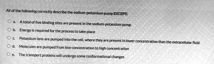 All of the following correctly describe the sodium-potassium pump EXCEPT:

a. A total of five binding sites are present in the sodium-potassium pump
b. Energy is required for the process to take place
c. Potassium ions are pumped into the cell, where they are present in lower concentration than the extracellular fluid
d. Molecules are pumped from low concentration to high concentration
e. The transport proteins will undergo some conformational changes