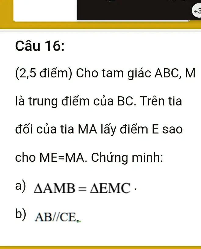Câu 16:
(2,5 ?i?m) Cho tam giác ABC, M
là trung ?i?m c?a BC. Trên tia
??i c?a tia MA l?y ?i?m E sao
cho ME=MA. Ch?ng minh:
a) Δ AMB = Δ EMC.
b) AB//CE