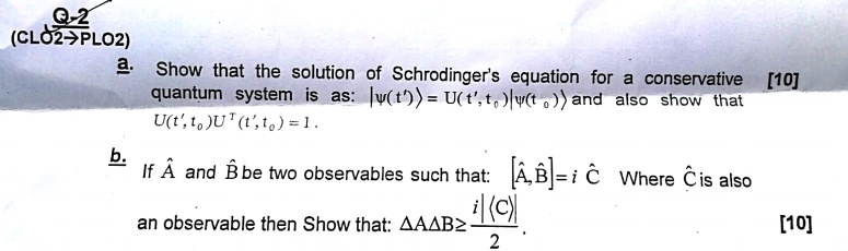 a. Show that the solution of Schrodinger's equation for a conservative [10] quantum system is as: |?(t')? = U(t', t0)|?(t0)? and also show that U(t', t0) U†(t', t0) = 1.
b. If ??A and ??B be two observables such that: [??A, ??B] = i ??C Where ??C is also an observable then Show that: ?A?B ? i|?C?| / 2. [10]