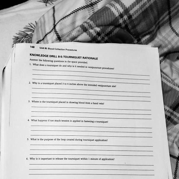 KNOWLEDGE DRILL 8-5: TOURNIQUET RATIONALE
Answer the following questions in the space provided.
1. What does a tourniquet do and why is it needed in venipuncture procedures?
2. Why is a tourniquet placed 3 to 4 inches above the intended venipuncture site?
3. Where is the tourniquet placed in drawing blood from a hand vein?
4. What happens if too much tension is applied in fastening a tourniquet?
5. What is the purpose of the loop created during tourniquet application?
6. Why is it important to release the tourniquet within 1 minute of application?