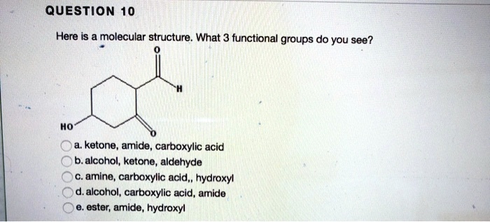 QUESTION 10
Here is a molecular structure. What 3 functional groups do you see?
HO
a. ketone, amide, carboxylic acid
b. alcohol, ketone, aldehyde
c. amine, carboxylic acid,, hydroxyl
d. alcohol, carboxylic acid, amide
e. ester, amide, hydroxyl